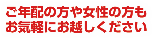 ご年配の方や女性の方もお気軽にお越しください